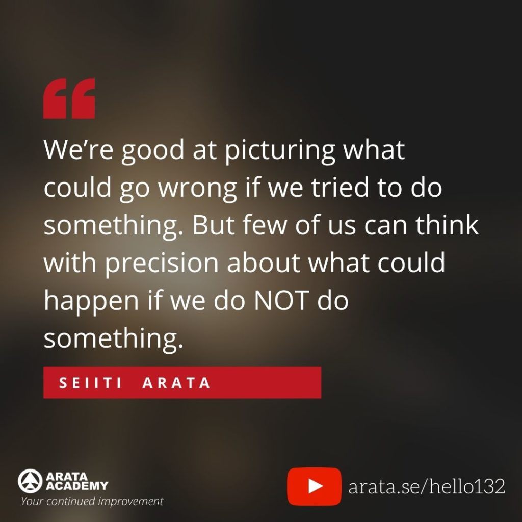 We’re good at picturing what could go wrong if we tried to do something. But few of us can think with precision about what could happen if we do NOT do something. (132) - Seiiti Arata, Arata Academy