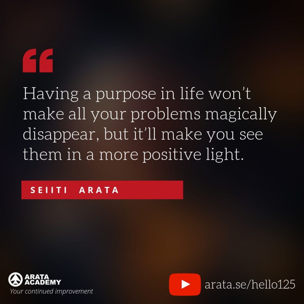 Having a purpose in life won’t make all your problems magically disappear, but it’ll make you see them in a more positive light. (125) - Seiiti Arata, Arata Academy