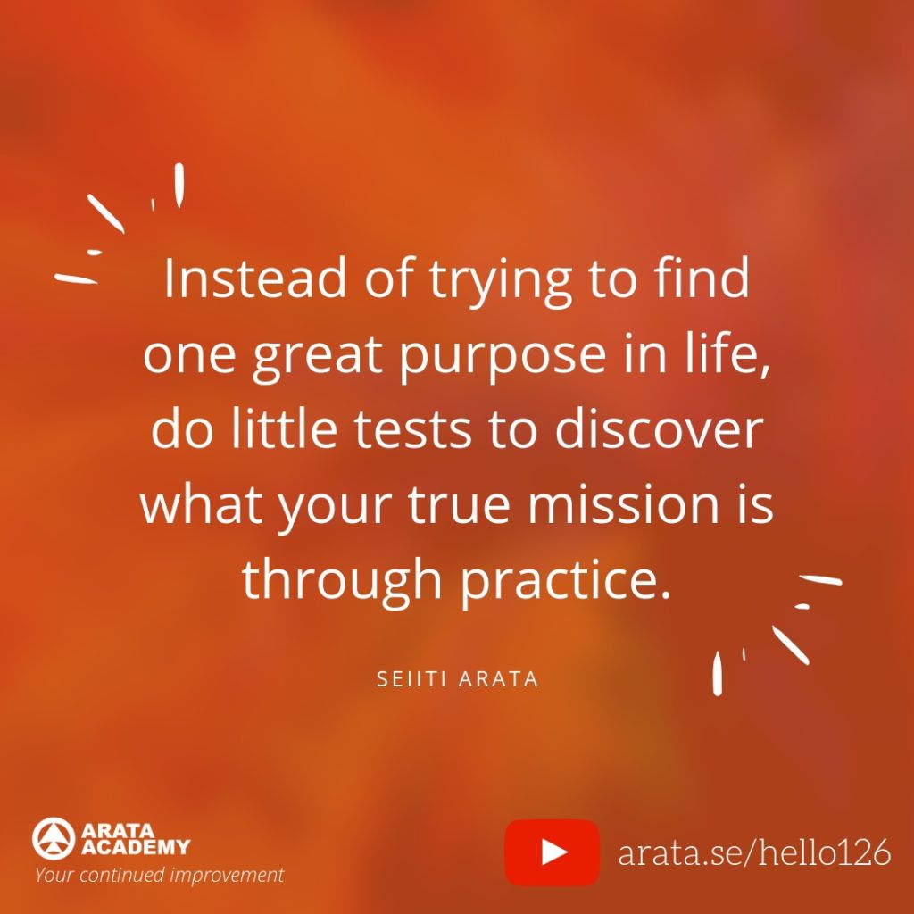 Instead of trying to find one great purpose in life, do little tests to discover what your true mission is through practice. (126) - Seiiti Arata, Arata Academy