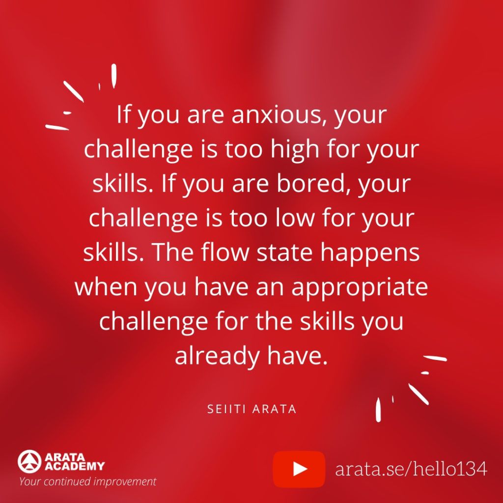 If you are anxious, your challenge is too high for your skills. If you are bored, your challenge is too low for your skills. The flow state happens when you have an appropriate challenge for the skills you already have. (134) - Seiiti Arata, Arata Academy