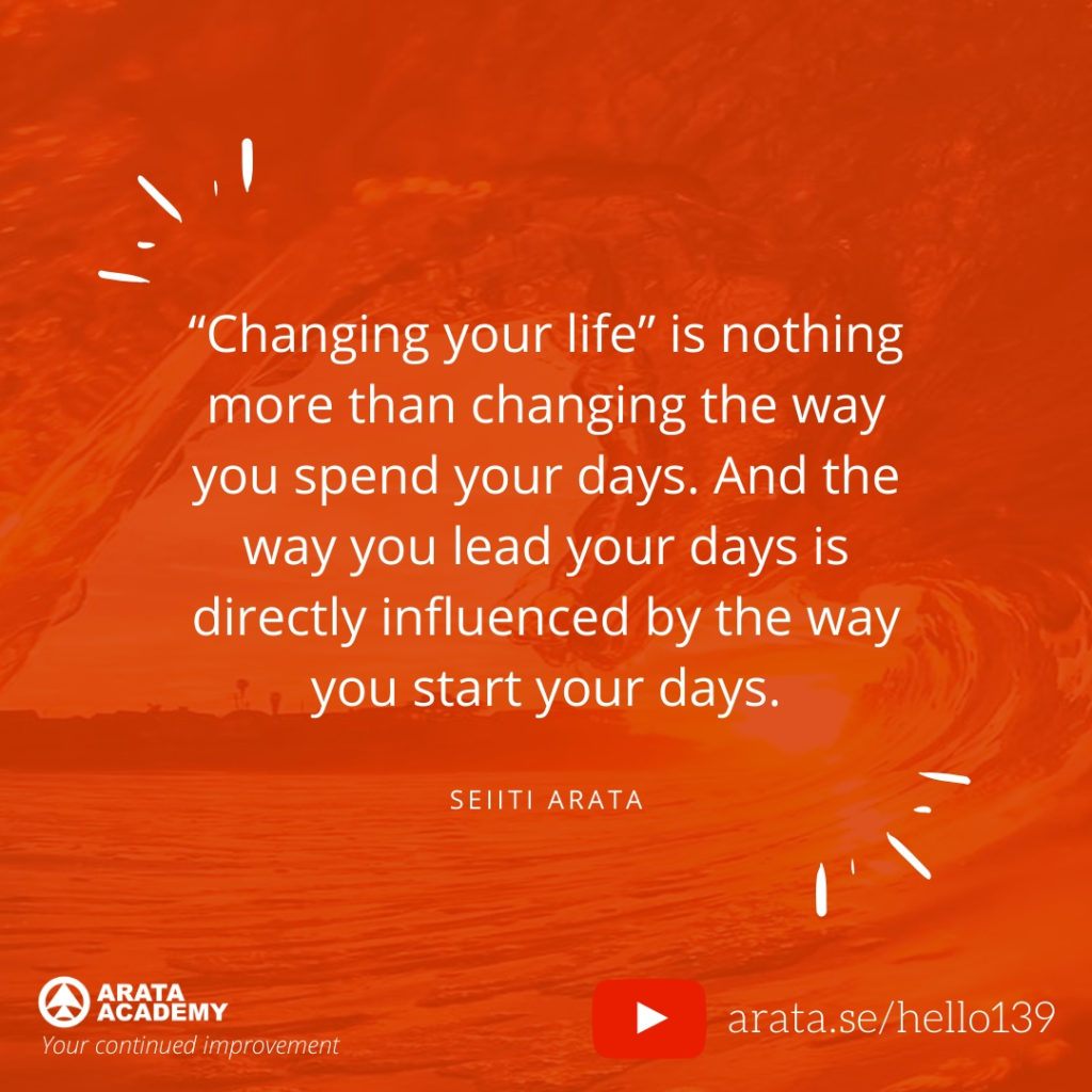 “Changing your life” is nothing more than changing the way you spend your days. And the way you lead your days is directly influenced by the way you start your days. (139) - Seiiti Arata, Arata Academy