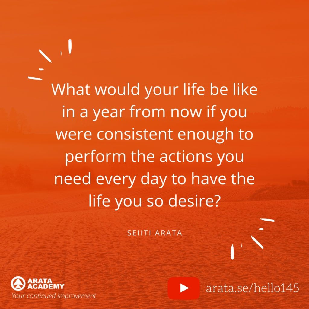 What would your life be like in a year from now if you were consistent enough to perform the actions you need every day to have the life you so desire? (145) - Seiiti Arata, Arata Academy