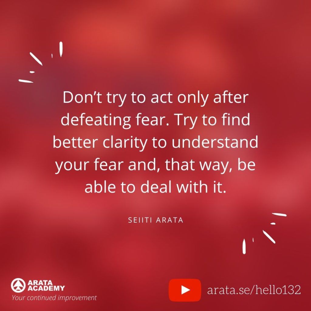 Don’t try to act only after defeating fear. Try to find better clarity to understand your fear and, that way, be able to deal with it. (132) - Seiiti Arata, Arata Academy