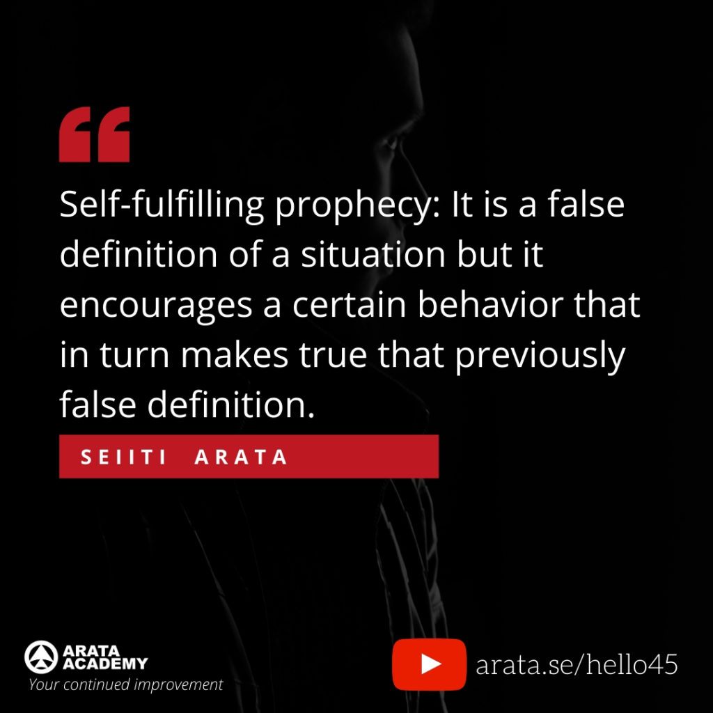 Self-fulfilling prophecy: It is a false definition of a situation but it encourages a certain behavior that in turn makes true that previously false definition. (45) - Seiiti Arata, Arata Academy
