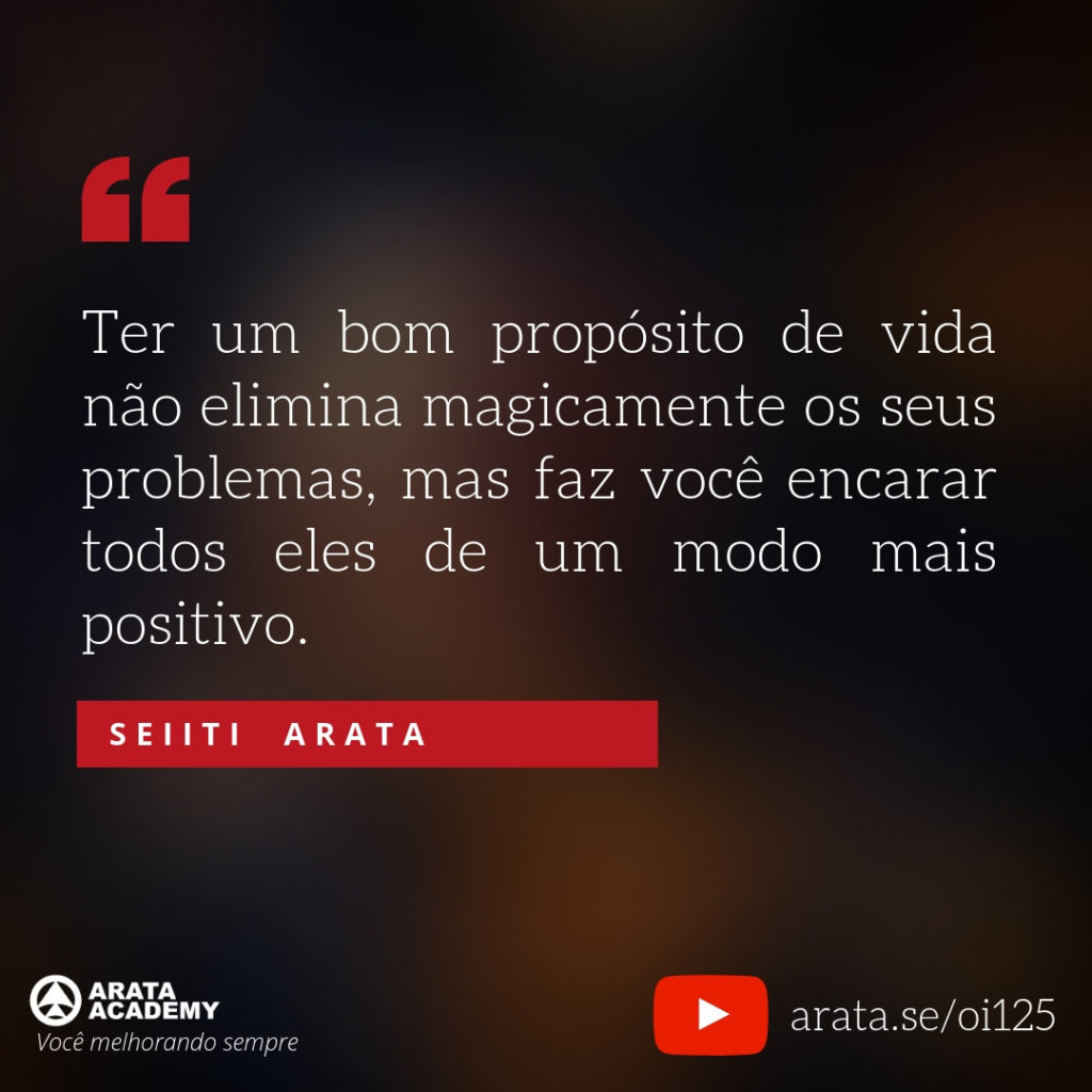 Ter um bom propósito de vida não elimina magicamente os seus problemas, mas faz você encarar todos eles de um modo mais positivo (125) - Seiiti Arata, Arata Academy