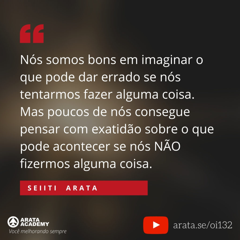 Nós somos bons em imaginar o que pode dar errado se nós tentarmos fazer alguma coisa. Mas poucos de nós consegue pensar com exatidão sobre o que pode acontecer se nós NÃO fizermos alguma coisa. (132) - Seiiti Arata, Arata Academy