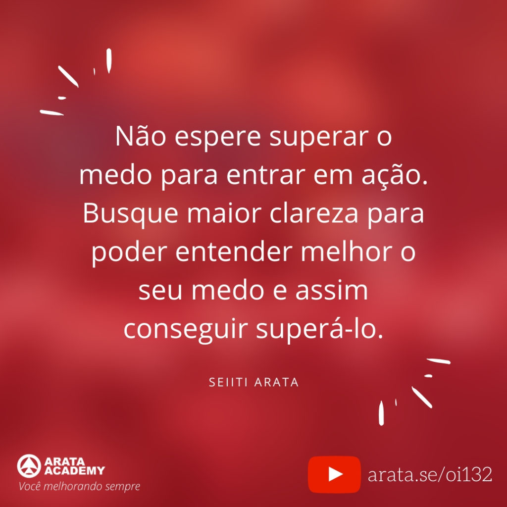 Não espere superar o medo para entrar em ação. Busque maior clareza para poder entender melhor o seu medo e assim conseguir superá-lo. (132) - Seiiti Arata, Arata Academy