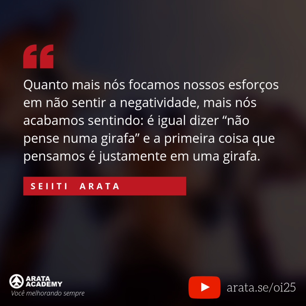 Quanto mais nós focamos nossos esforços em não sentir a negatividade, mais nós acabamos sentindo: é igual dizer “não pense numa girafa” e a primeira coisa que pensamos é justamente em uma girafa. (25) - Seiiti Arata, Arata Academy