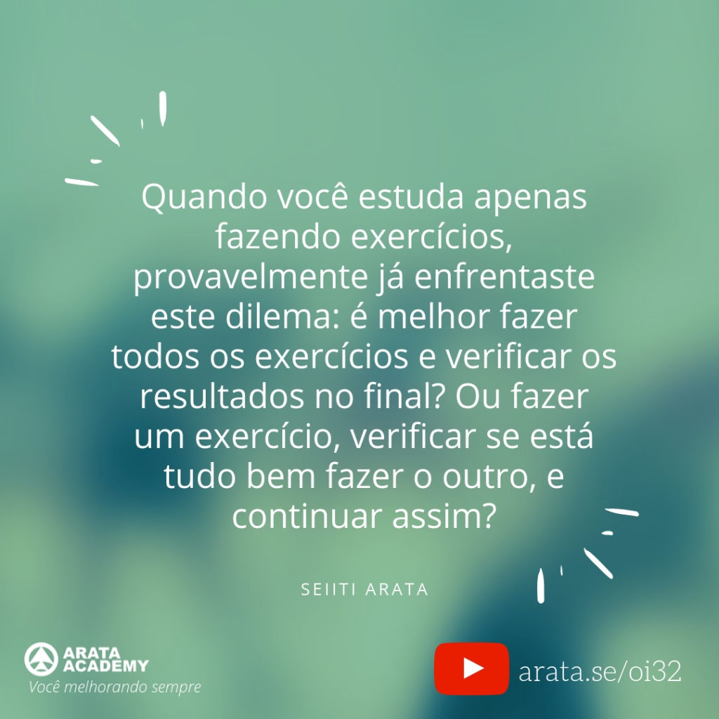 Quando você estuda apenas fazendo exercícios, provavelmente já enfrentaste este dilema: é melhor fazer todos os exercícios e verificar os resultados no final? Ou fazer um exercício, verificar se está tudo bem fazer o outro, e continuar assim? (32) - Seiiti Arata, Arata Academy