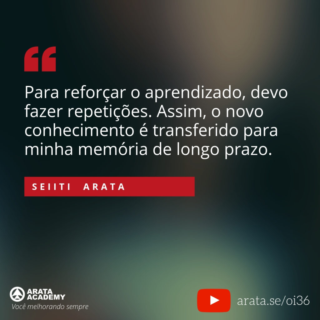 Para reforçar o aprendizado, devo fazer repetições. Assim, o novo conhecimento é transferido para minha memória de longo prazo. (36) - Seiiti Arata, Arata Academy