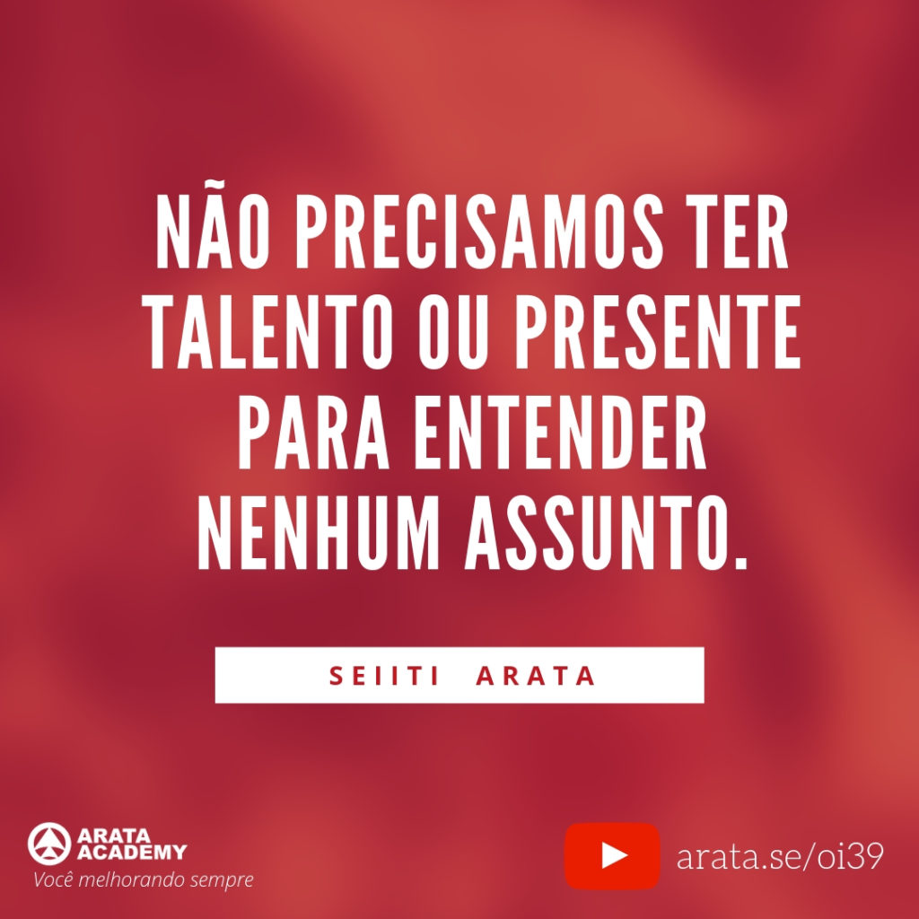 Não precisamos ter talento ou presente para entender nenhum assunto. (39) - Seiiti Arata, Arata Academy