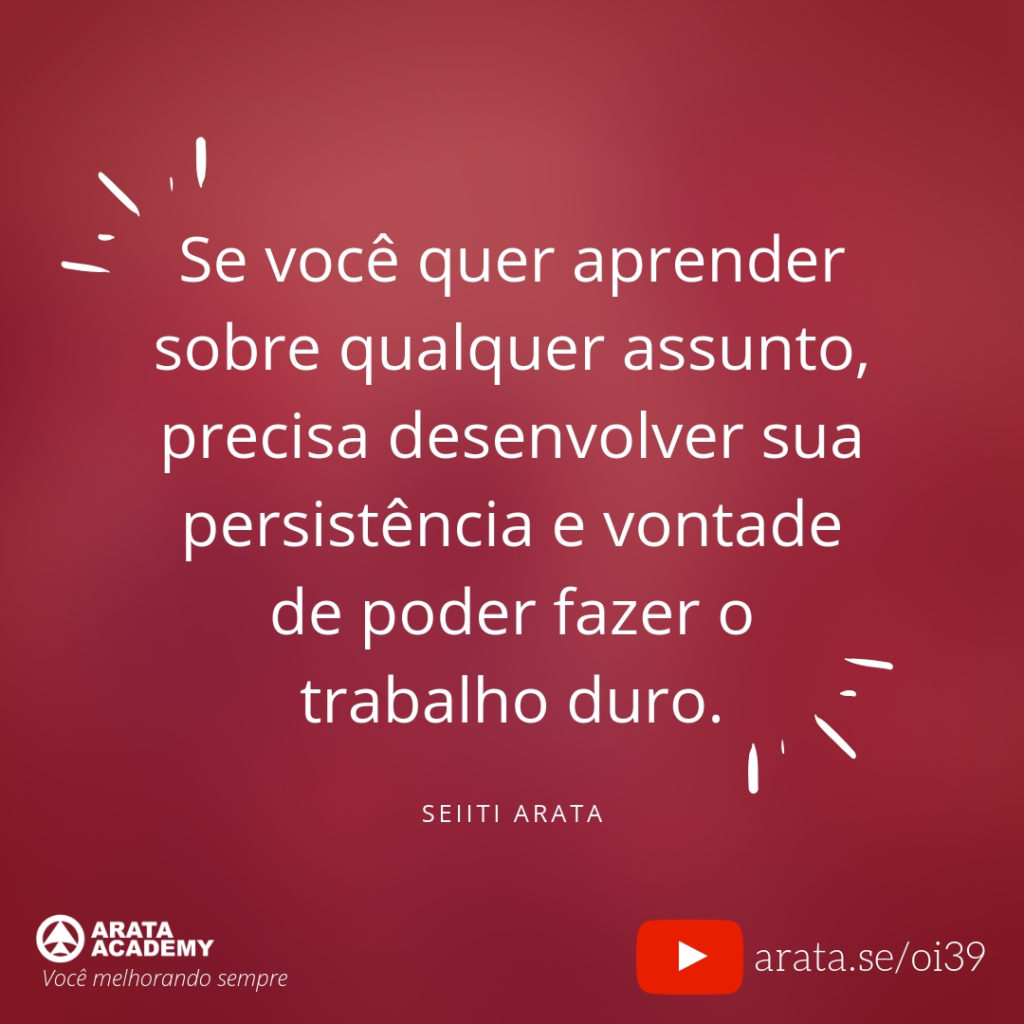 Se você quer aprender sobre qualquer assunto, precisa desenvolver sua persistência e vontade de poder fazer o trabalho duro. (39) - Seiiti Arata, Arata Academy