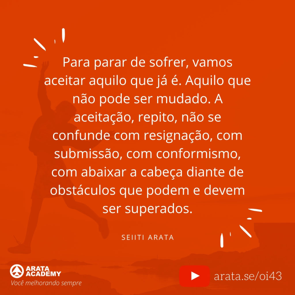 Para parar de sofrer, vamos aceitar aquilo que já é. Aquilo que não pode ser mudado. A aceitação, repito, não se confunde com resignação, com submissão, com conformismo, com abaixar a cabeça diante de obstáculos que podem e devem ser superados. (43) - Seiiti Arata, Arata Academy