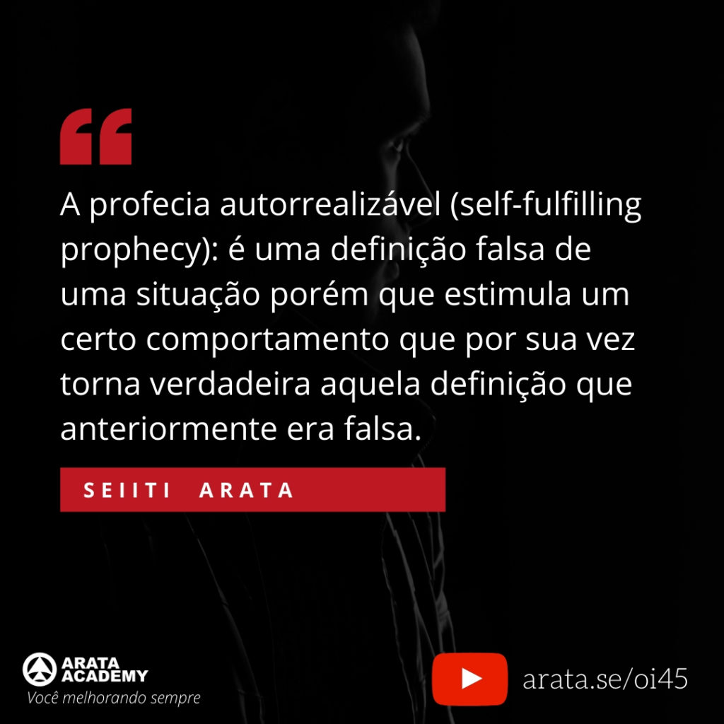 A profecia autorrealizável (self-fulfilling prophecy): é uma definição falsa de uma situação porém que estimula um certo comportamento que por sua vez torna verdadeira aquela definição que anteriormente era falsa. (45) - Seiiti Arata, Arata Academy