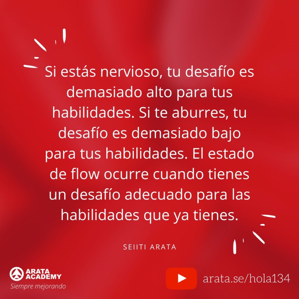 Si estás nervioso, tu desafío es demasiado alto para tus habilidades. Si te aburres, tu desafío es demasiado bajo para tus habilidades. El estado de flow ocurre cuando tienes un desafío adecuado para las habilidades que ya tienes. (134) - Seiiti Arata, Arata Academy