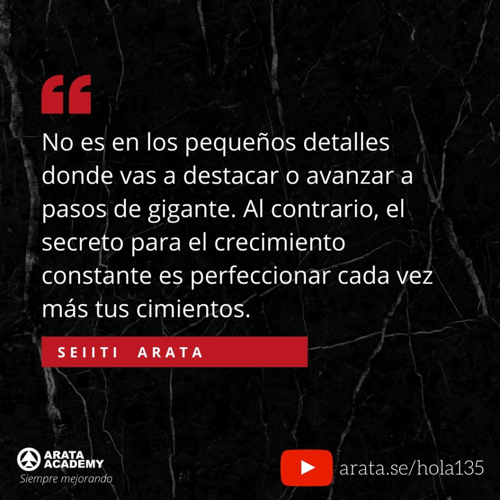 No es en los pequeños detalles donde vas a destacar o avanzar a pasos de gigante. Al contrario, el secreto para el crecimiento constante es perfeccionar cada vez más tus cimientos. (135) - Seiiti Arata, Arata Academy
