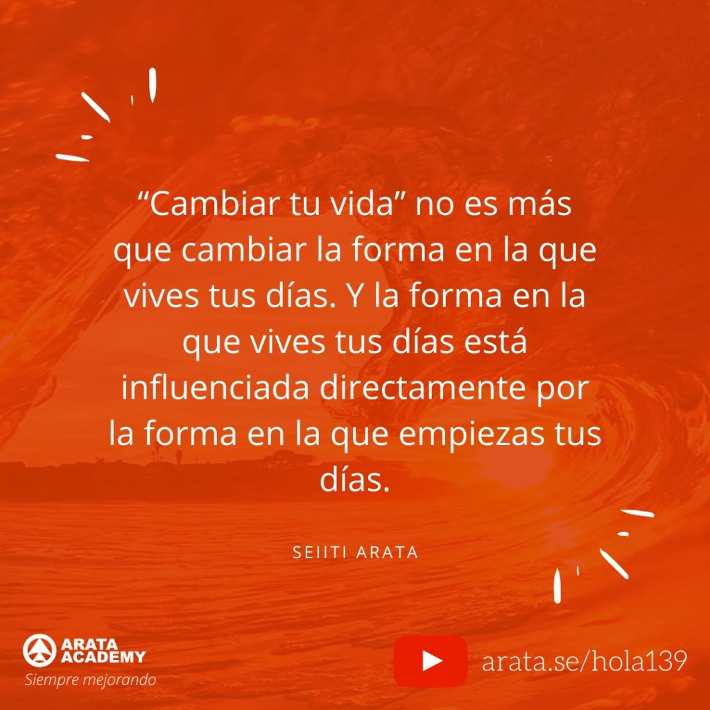 “Cambiar tu vida” no es más que cambiar la forma en la que vives tus días. Y la forma en la que vives tus días está influenciada directamente por la forma en la que empiezas tus días. (139) - Seiiti Arata, Arata Academy