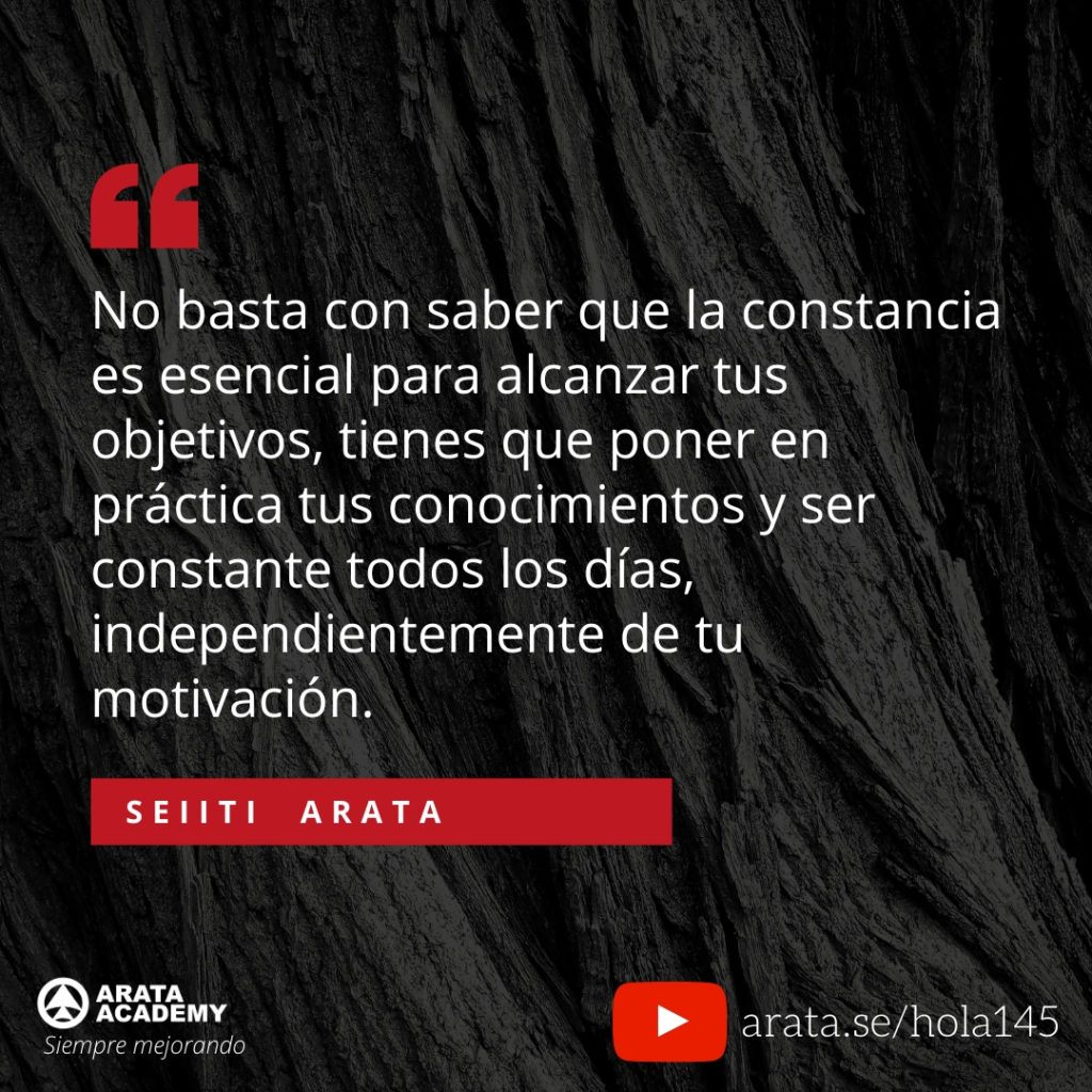 No basta con saber que la constancia es esencial para alcanzar tus objetivos, tienes que poner en práctica tus conocimientos y ser constante todos los días, independientemente de tu motivación. (145) - Seiiti Arata, Arata Academy