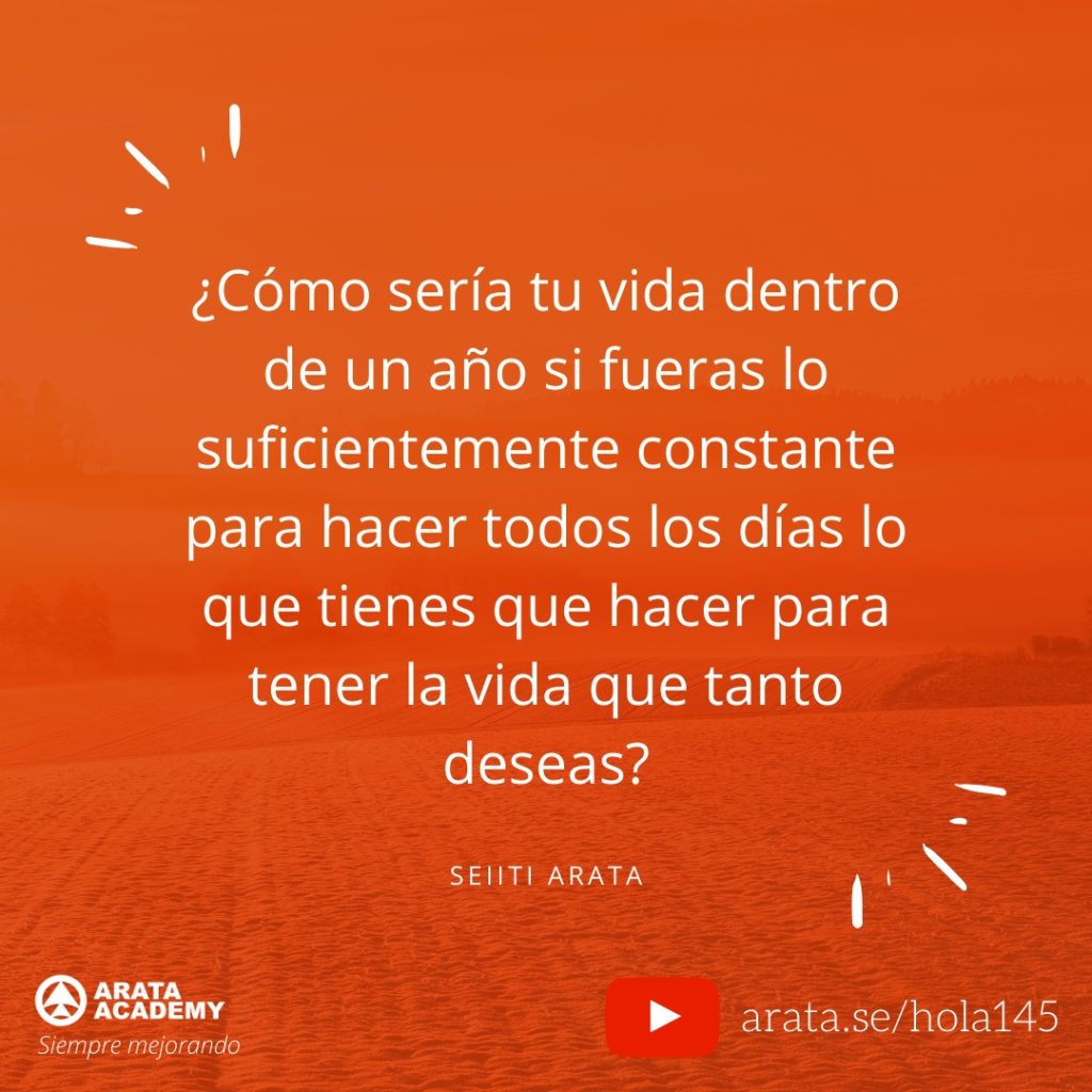 ¿Cómo sería tu vida dentro de un año si fueras lo suficientemente constante para hacer todos los días lo que tienes que hacer para tener la vida que tanto deseas? (145) - Seiiti Arata, Arata Academy