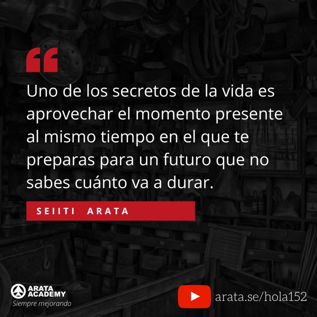 Uno de los secretos de la vida es aprovechar el momento presente al mismo tiempo en el que te preparas para un futuro que no sabes cuánto va a durar. (150) - Seiiti Arata, Arata Academy