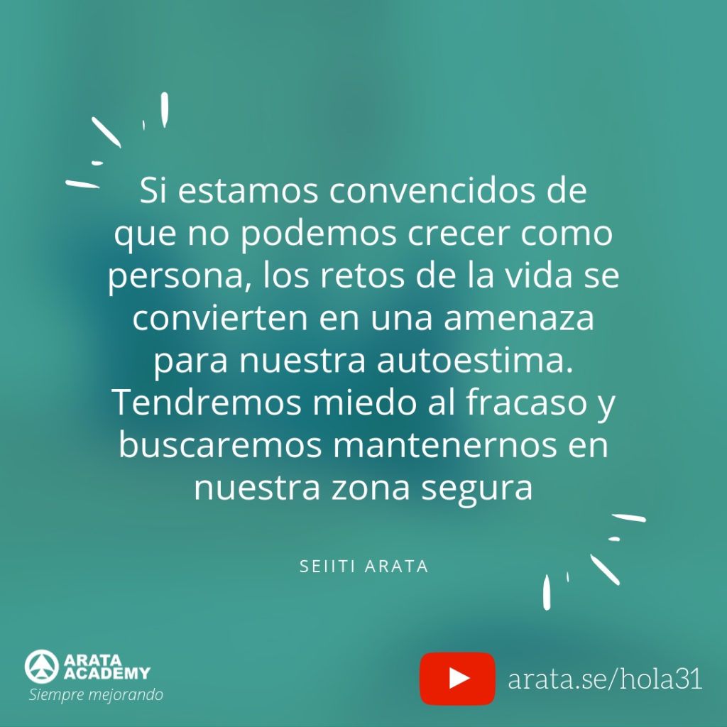 Si estamos convencidos de que no podemos crecer como persona, los retos de la vida se convierten en una amenaza para nuestra autoestima. Tendremos miedo al fracaso y buscaremos mantenernos en nuestra zona de confort. (31) - Seiiti Arata, Arata Academy