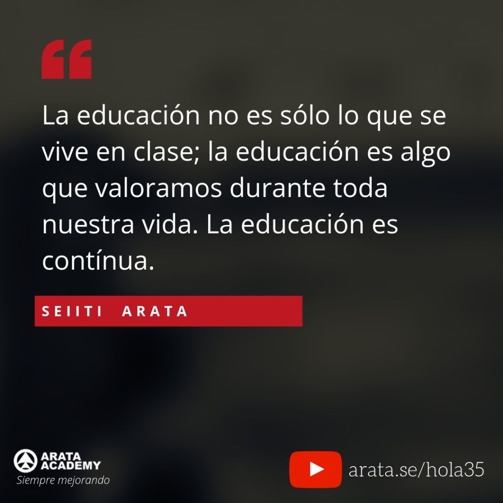 La educación no es sólo lo que se vive en clase; la educación es algo que valoramos durante toda nuestra vida. La educación es contínua (35) - Seiiti Arata, Arata Academy