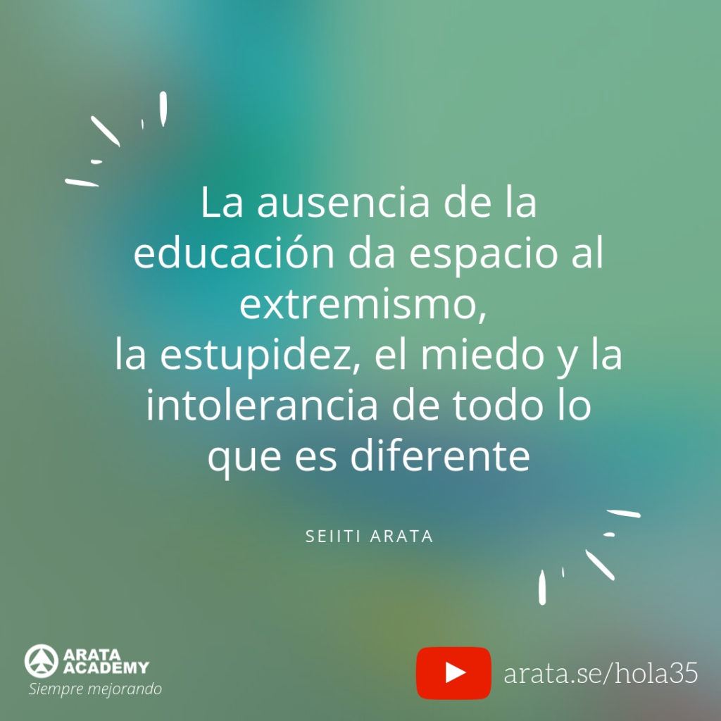 La ausencia de la educación da espacio al extremismo, la estupidez, el miedo y la intolerancia de todo lo que es diferente. (35) - Seiiti Arata, Arata Academy