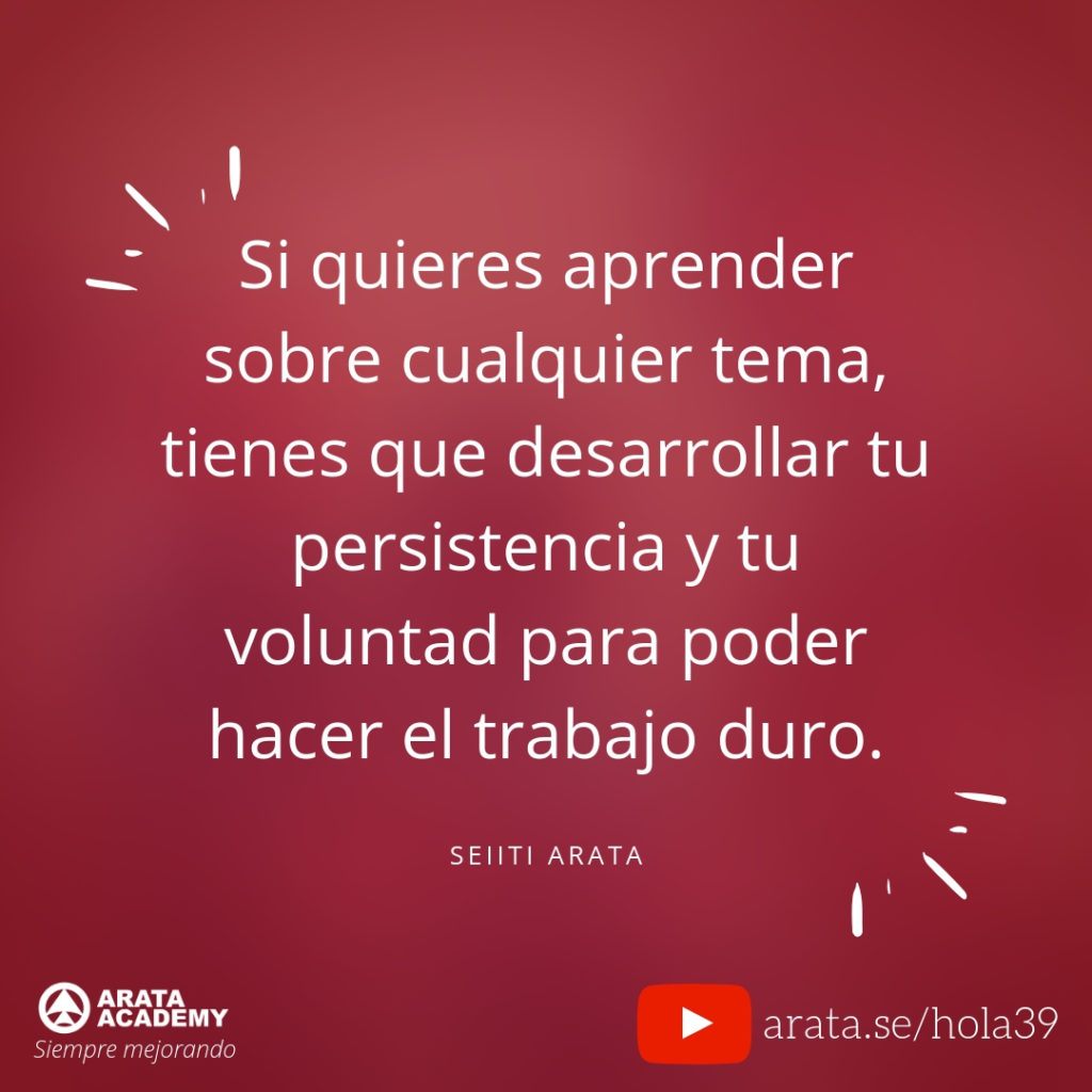 Si quieres aprender sobre cualquier tema, tienes que desarrollar tu persistencia y tu voluntad para poder hacer el trabajo duro. (39) - Seiiti Arata, Arata Academy
