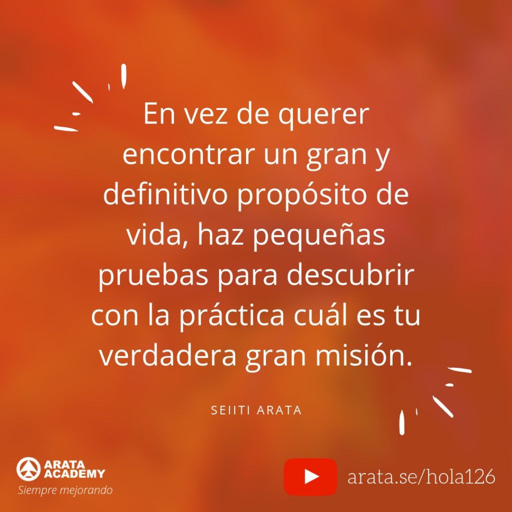 En vez de querer encontrar un gran y definitivo propósito de vida, haz pequeñas pruebas para descubrir con la práctica cuál es tu verdadera gran misión. - Seiiti Arata